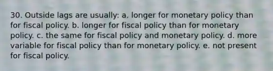 30. Outside lags are usually: a. longer for monetary policy than for fiscal policy. b. longer for fiscal policy than for monetary policy. c. the same for fiscal policy and monetary policy. d. more variable for fiscal policy than for monetary policy. e. not present for fiscal policy.