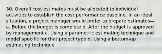 30. Overall cost estimates must be allocated to individual activities to establish the cost performance baseline. In an ideal situation, a project manager would prefer to prepare estimates— a. Before the budget is complete b. After the budget is approved by management c. Using a parametric estimating technique and model specific for that project type d. Using a bottom-up estimating technique