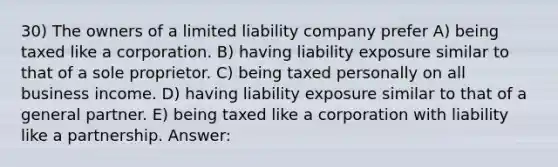 30) The owners of a limited liability company prefer A) being taxed like a corporation. B) having liability exposure similar to that of a sole proprietor. C) being taxed personally on all business income. D) having liability exposure similar to that of a general partner. E) being taxed like a corporation with liability like a partnership. Answer: