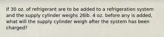 If 30 oz. of refrigerant are to be added to a refrigeration system and the supply cylinder weighs 26lb. 4 oz. before any is added, what will the supply cylinder weigh after the system has been charged?