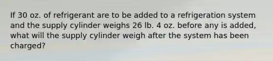 If 30 oz. of refrigerant are to be added to a refrigeration system and the supply cylinder weighs 26 lb. 4 oz. before any is added, what will the supply cylinder weigh after the system has been charged?