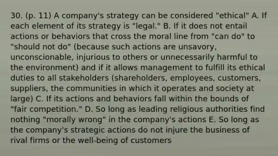 30. (p. 11) A company's strategy can be considered "ethical" A. If each element of its strategy is "legal." B. If it does not entail actions or behaviors that cross the moral line from "can do" to "should not do" (because such actions are unsavory, unconscionable, injurious to others or unnecessarily harmful to the environment) and if it allows management to fulfill its ethical duties to all stakeholders (shareholders, employees, customers, suppliers, the communities in which it operates and society at large) C. If its actions and behaviors fall within the bounds of "fair competition." D. So long as leading religious authorities find nothing "morally wrong" in the company's actions E. So long as the company's strategic actions do not injure the business of rival firms or the well-being of customers