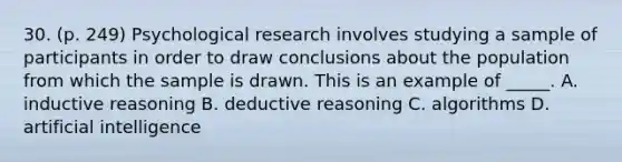 30. (p. 249) Psychological research involves studying a sample of participants in order to draw conclusions about the population from which the sample is drawn. This is an example of _____. A. inductive reasoning B. deductive reasoning C. algorithms D. artificial intelligence