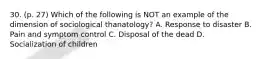 30. (p. 27) Which of the following is NOT an example of the dimension of sociological thanatology? A. Response to disaster B. Pain and symptom control C. Disposal of the dead D. Socialization of children