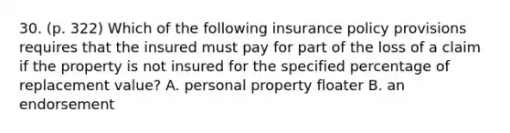 30. (p. 322) Which of the following insurance policy provisions requires that the insured must pay for part of the loss of a claim if the property is not insured for the specified percentage of replacement value? A. personal property floater B. an endorsement