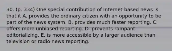 30. (p. 334) One special contribution of Internet-based news is that it A. provides the ordinary citizen with an opportunity to be part of the news system. B. provides much faster reporting. C. offers more unbiased reporting. D. prevents rampant editorializing. E. is more accessible by a larger audience than television or radio news reporting.