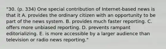 "30. (p. 334) One special contribution of Internet-based news is that it A. provides the ordinary citizen with an opportunity to be part of the news system. B. provides much faster reporting. C. offers more unbiased reporting. D. prevents rampant editorializing. E. is more accessible by a larger audience than television or radio news reporting."