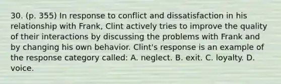 30. (p. 355) In response to conflict and dissatisfaction in his relationship with Frank, Clint actively tries to improve the quality of their interactions by discussing the problems with Frank and by changing his own behavior. Clint's response is an example of the response category called: A. neglect. B. exit. C. loyalty. D. voice.