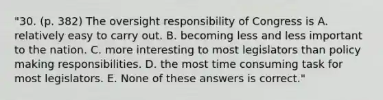 "30. (p. 382) The oversight responsibility of Congress is A. relatively easy to carry out. B. becoming less and less important to the nation. C. more interesting to most legislators than policy making responsibilities. D. the most time consuming task for most legislators. E. None of these answers is correct."