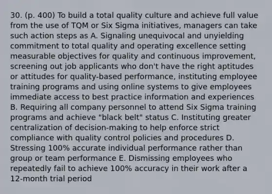 30. (p. 400) To build a total quality culture and achieve full value from the use of TQM or Six Sigma initiatives, managers can take such action steps as A. Signaling unequivocal and unyielding commitment to total quality and operating excellence setting measurable objectives for quality and continuous improvement, screening out job applicants who don't have the right aptitudes or attitudes for quality-based performance, instituting employee training programs and using online systems to give employees immediate access to best practice information and experiences B. Requiring all company personnel to attend Six Sigma training programs and achieve "black belt" status C. Instituting greater centralization of decision-making to help enforce strict compliance with quality control policies and procedures D. Stressing 100% accurate individual performance rather than group or team performance E. Dismissing employees who repeatedly fail to achieve 100% accuracy in their work after a 12-month trial period