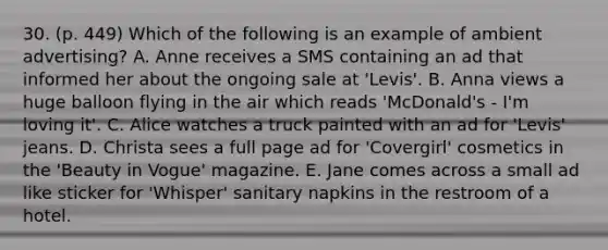 30. (p. 449) Which of the following is an example of ambient advertising? A. Anne receives a SMS containing an ad that informed her about the ongoing sale at 'Levis'. B. Anna views a huge balloon flying in the air which reads 'McDonald's - I'm loving it'. C. Alice watches a truck painted with an ad for 'Levis' jeans. D. Christa sees a full page ad for 'Covergirl' cosmetics in the 'Beauty in Vogue' magazine. E. Jane comes across a small ad like sticker for 'Whisper' sanitary napkins in the restroom of a hotel.