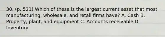 30. (p. 521) Which of these is the largest current asset that most manufacturing, wholesale, and retail firms have? A. Cash B. Property, plant, and equipment C. Accounts receivable D. Inventory