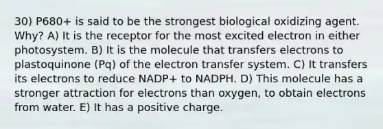 30) P680+ is said to be the strongest biological oxidizing agent. Why? A) It is the receptor for the most excited electron in either photosystem. B) It is the molecule that transfers electrons to plastoquinone (Pq) of the electron transfer system. C) It transfers its electrons to reduce NADP+ to NADPH. D) This molecule has a stronger attraction for electrons than oxygen, to obtain electrons from water. E) It has a positive charge.