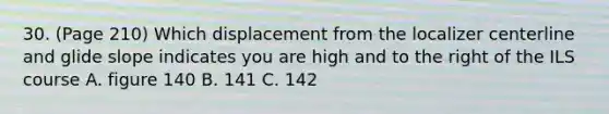 30. (Page 210) Which displacement from the localizer centerline and glide slope indicates you are high and to the right of the ILS course A. figure 140 B. 141 C. 142
