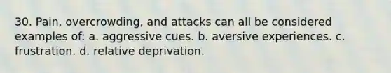 30. Pain, overcrowding, and attacks can all be considered examples of: a. aggressive cues. b. aversive experiences. c. frustration. d. relative deprivation.