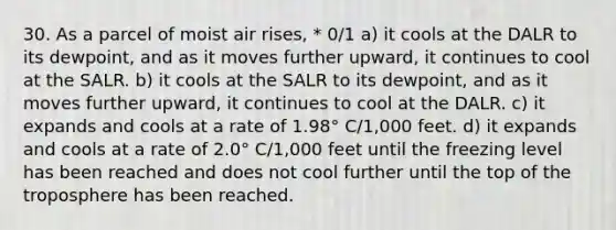 30. As a parcel of moist air rises, * 0/1 a) it cools at the DALR to its dewpoint, and as it moves further upward, it continues to cool at the SALR. b) it cools at the SALR to its dewpoint, and as it moves further upward, it continues to cool at the DALR. c) it expands and cools at a rate of 1.98° C/1,000 feet. d) it expands and cools at a rate of 2.0° C/1,000 feet until the freezing level has been reached and does not cool further until the top of the troposphere has been reached.