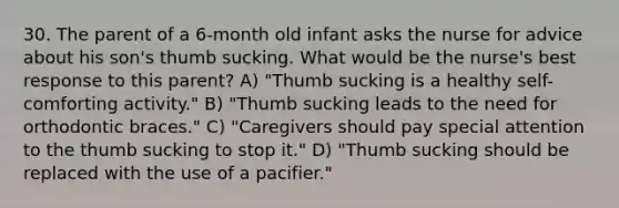 30. The parent of a 6-month old infant asks the nurse for advice about his son's thumb sucking. What would be the nurse's best response to this parent? A) "Thumb sucking is a healthy self-comforting activity." B) "Thumb sucking leads to the need for orthodontic braces." C) "Caregivers should pay special attention to the thumb sucking to stop it." D) "Thumb sucking should be replaced with the use of a pacifier."