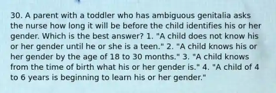 30. A parent with a toddler who has ambiguous genitalia asks the nurse how long it will be before the child identifies his or her gender. Which is the best answer? 1. "A child does not know his or her gender until he or she is a teen." 2. "A child knows his or her gender by the age of 18 to 30 months." 3. "A child knows from the time of birth what his or her gender is." 4. "A child of 4 to 6 years is beginning to learn his or her gender."