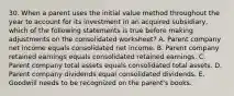 30. When a parent uses the initial value method throughout the year to account for its investment in an acquired subsidiary, which of the following statements is true before making adjustments on the consolidated worksheet? A. Parent company net income equals consolidated net income. B. Parent company retained earnings equals consolidated retained earnings. C. Parent company total assets equals consolidated total assets. D. Parent company dividends equal consolidated dividends. E. Goodwill needs to be recognized on the parent's books.