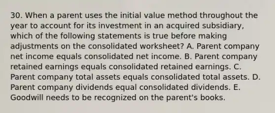 30. When a parent uses the initial value method throughout the year to account for its investment in an acquired subsidiary, which of the following statements is true before making adjustments on the consolidated worksheet? A. Parent company net income equals consolidated net income. B. Parent company retained earnings equals consolidated retained earnings. C. Parent company total assets equals consolidated total assets. D. Parent company dividends equal consolidated dividends. E. Goodwill needs to be recognized on the parent's books.