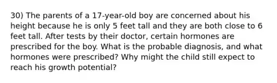 30) The parents of a 17-year-old boy are concerned about his height because he is only 5 feet tall and they are both close to 6 feet tall. After tests by their doctor, certain hormones are prescribed for the boy. What is the probable diagnosis, and what hormones were prescribed? Why might the child still expect to reach his growth potential?