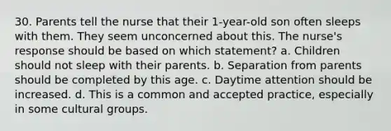 30. Parents tell the nurse that their 1-year-old son often sleeps with them. They seem unconcerned about this. The nurse's response should be based on which statement? a. Children should not sleep with their parents. b. Separation from parents should be completed by this age. c. Daytime attention should be increased. d. This is a common and accepted practice, especially in some cultural groups.