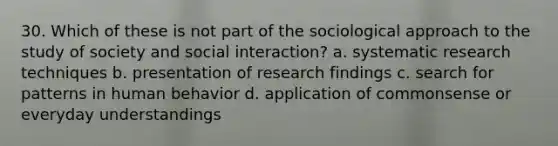 30. ​Which of these is not part of the sociological approach to the study of society and social interaction? a. ​systematic research techniques b. ​presentation of research findings c. ​search for patterns in human behavior d. ​application of commonsense or everyday understandings