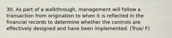 30. As part of a walkthrough, management will follow a transaction from origination to when it is reflected in the financial records to determine whether the controls are effectively designed and have been implemented. (True/ F)