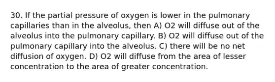 30. If the partial pressure of oxygen is lower in the pulmonary capillaries than in the alveolus, then A) O2 will diffuse out of the alveolus into the pulmonary capillary. B) O2 will diffuse out of the pulmonary capillary into the alveolus. C) there will be no net diffusion of oxygen. D) O2 will diffuse from the area of lesser concentration to the area of greater concentration.