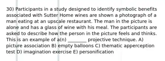 30) Participants in a study designed to identify symbolic benefits associated with Sutter Home wines are shown a photograph of a man eating at an upscale restaurant. The man in the picture is alone and has a glass of wine with his meal. The participants are asked to describe how the person in the picture feels and thinks. This is an example of a(n) ________ projective technique. A) picture association B) empty balloons C) thematic apperception test D) imagination exercise E) personification