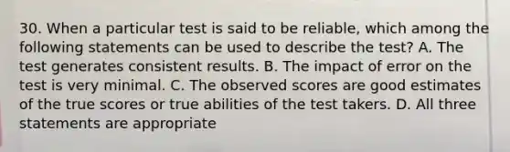 30. When a particular test is said to be reliable, which among the following statements can be used to describe the test? A. The test generates consistent results. B. The impact of error on the test is very minimal. C. The observed scores are good estimates of the true scores or true abilities of the test takers. D. All three statements are appropriate