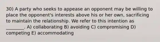 30) A party who seeks to appease an opponent may be willing to place the opponent's interests above his or her own, sacrificing to maintain the relationship. We refer to this intention as ________. A) collaborating B) avoiding C) compromising D) competing E) accommodating