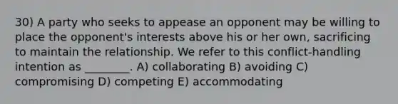 30) A party who seeks to appease an opponent may be willing to place the opponent's interests above his or her own, sacrificing to maintain the relationship. We refer to this conflict-handling intention as ________. A) collaborating B) avoiding C) compromising D) competing E) accommodating