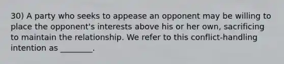 30) A party who seeks to appease an opponent may be willing to place the opponent's interests above his or her own, sacrificing to maintain the relationship. We refer to this conflict-handling intention as ________.