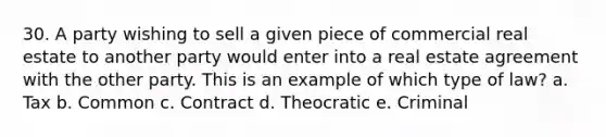 30. A party wishing to sell a given piece of commercial real estate to another party would enter into a real estate agreement with the other party. This is an example of which type of law? a. Tax b. Common c. Contract d. Theocratic e. Criminal