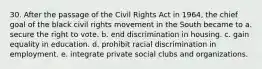 30. After the passage of the Civil Rights Act in 1964, the chief goal of the black civil rights movement in the South became to a. secure the right to vote. b. end discrimination in housing. c. gain equality in education. d. prohibit racial discrimination in employment. e. integrate private social clubs and organizations.