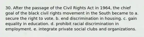 30. After the passage of the Civil Rights Act in 1964, the chief goal of the black civil rights movement in the South became to a. secure the right to vote. b. end discrimination in housing. c. gain equality in education. d. prohibit racial discrimination in employment. e. integrate private social clubs and organizations.