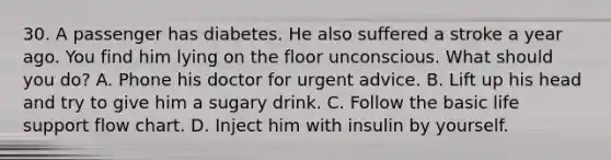 30. A passenger has diabetes. He also suffered a stroke a year ago. You find him lying on the floor unconscious. What should you do? A. Phone his doctor for urgent advice. B. Lift up his head and try to give him a sugary drink. C. Follow the basic life support flow chart. D. Inject him with insulin by yourself.