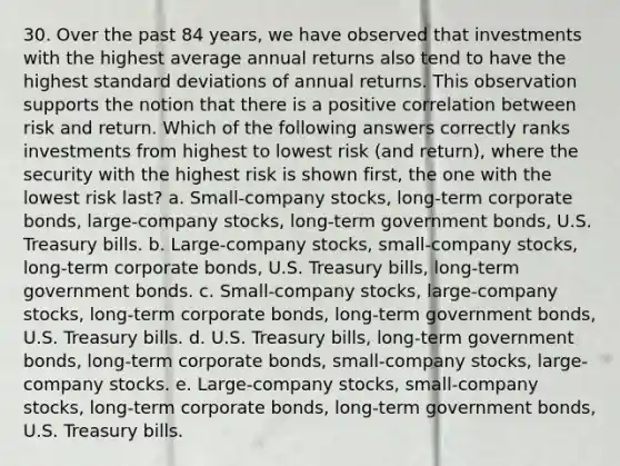 30. Over the past 84 years, we have observed that investments with the highest average annual returns also tend to have the highest standard deviations of annual returns. This observation supports the notion that there is a positive correlation between risk and return. Which of the following answers correctly ranks investments from highest to lowest risk (and return), where the security with the highest risk is shown first, the one with the lowest risk last? a. Small-company stocks, long-term corporate bonds, large-company stocks, long-term government bonds, U.S. Treasury bills. b. Large-company stocks, small-company stocks, long-term corporate bonds, U.S. Treasury bills, long-term government bonds. c. Small-company stocks, large-company stocks, long-term corporate bonds, long-term government bonds, U.S. Treasury bills. d. U.S. Treasury bills, long-term government bonds, long-term corporate bonds, small-company stocks, large-company stocks. e. Large-company stocks, small-company stocks, long-term corporate bonds, long-term government bonds, U.S. Treasury bills.