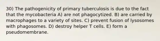 30) The pathogenicity of primary tuberculosis is due to the fact that the mycobacteria A) are not phagocytized. B) are carried by macrophages to a variety of sites. C) prevent fusion of lysosomes with phagosomes. D) destroy helper T cells. E) form a pseudomembrane.