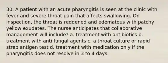 30. A patient with an acute pharyngitis is seen at the clinic with fever and severe throat pain that affects swallowing. On inspection, the throat is reddened and edematous with patchy yellow exudates. The nurse anticipates that collaborative management will include? a. treatment with antibiotics b. treatment with anti fungal agents c. a throat culture or rapid strep antigen test d. treatment with medication only if the pharyngitis does not resolve in 3 to 4 days.