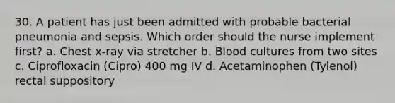 30. A patient has just been admitted with probable bacterial pneumonia and sepsis. Which order should the nurse implement first? a. Chest x-ray via stretcher b. Blood cultures from two sites c. Ciprofloxacin (Cipro) 400 mg IV d. Acetaminophen (Tylenol) rectal suppository