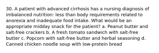 30. A patient with advanced cirrhosis has a nursing diagnosis of imbalanced nutrition: less than body requirements related to anorexia and inadequate food intake. What would be an appropriate midday snack for the patient? a. Peanut butter and salt-free crackers b. A fresh tomato sandwich with salt-free butter c. Popcorn with salt-free butter and herbal seasoning d. Canned chicken noodle soup with low-protein bread