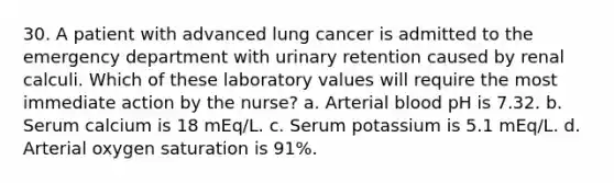 30. A patient with advanced lung cancer is admitted to the emergency department with urinary retention caused by renal calculi. Which of these laboratory values will require the most immediate action by the nurse? a. Arterial blood pH is 7.32. b. Serum calcium is 18 mEq/L. c. Serum potassium is 5.1 mEq/L. d. Arterial oxygen saturation is 91%.