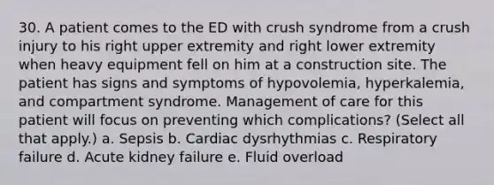 30. A patient comes to the ED with crush syndrome from a crush injury to his right upper extremity and right lower extremity when heavy equipment fell on him at a construction site. The patient has signs and symptoms of hypovolemia, hyperkalemia, and compartment syndrome. Management of care for this patient will focus on preventing which complications? (Select all that apply.) a. Sepsis b. Cardiac dysrhythmias c. Respiratory failure d. Acute kidney failure e. Fluid overload