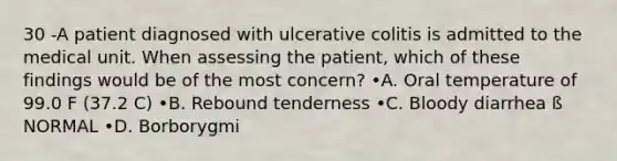 30 -A patient diagnosed with ulcerative colitis is admitted to the medical unit. When assessing the patient, which of these findings would be of the most concern? •A. Oral temperature of 99.0 F (37.2 C) •B. Rebound tenderness •C. Bloody diarrhea ß NORMAL •D. Borborygmi