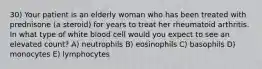 30) Your patient is an elderly woman who has been treated with prednisone (a steroid) for years to treat her rheumatoid arthritis. In what type of white blood cell would you expect to see an elevated count? A) neutrophils B) eosinophils C) basophils D) monocytes E) lymphocytes