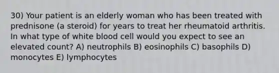 30) Your patient is an elderly woman who has been treated with prednisone (a steroid) for years to treat her rheumatoid arthritis. In what type of white blood cell would you expect to see an elevated count? A) neutrophils B) eosinophils C) basophils D) monocytes E) lymphocytes