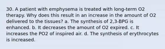 30. A patient with emphysema is treated with long-term O2 therapy. Why does this result in an increase in the amount of O2 delivered to the tissues? a. The synthesis of 2,3-BPG is enhanced. b. It decreases the amount of O2 expired. c. It increases the PO2 of inspired air. d. The synthesis of erythrocytes is increased.