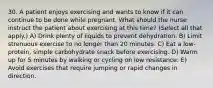 30. A patient enjoys exercising and wants to know if it can continue to be done while pregnant. What should the nurse instruct the patient about exercising at this time? (Select all that apply.) A) Drink plenty of liquids to prevent dehydration. B) Limit strenuous exercise to no longer than 20 minutes. C) Eat a low-protein, simple carbohydrate snack before exercising. D) Warm up for 5 minutes by walking or cycling on low resistance. E) Avoid exercises that require jumping or rapid changes in direction.